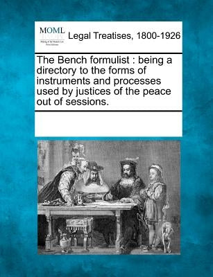 The Bench formulist: being a directory to the forms of instruments and processes used by justices of the peace out of sessions. by Multiple Contributors