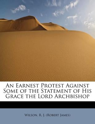 An Earnest Protest Against Some of the Statement of His Grace the Lord Archbishop by R. J. (Robert James), Wilson
