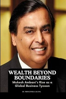 Wealth Beyond Boundaries: Mukesh Ambani's Rise as a Global Business Tycoon by Lagang, Princewill