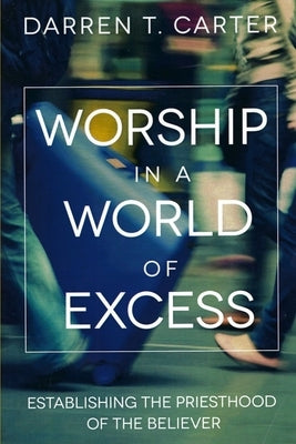 Worship In A World of Excess: Establishing The Priesthood Of The Believer by Carter, Darren T.