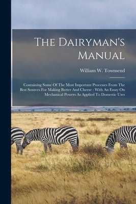 The Dairyman's Manual: Containing Some Of The Most Important Processes From The Best Sources For Making Butter And Cheese: With An Essay On M by Townsend, William W.