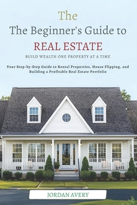 The Beginner's Guide to Real Estate Investing: Build Wealth One Property at a Time: Your Step-by-Step Guide to Rental Properties, House Flipping, and by Avery, Jordan