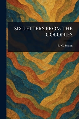 Six Letters from the Colonies by Seaton, R. C. (Robert Cooper)