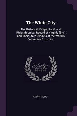 The White City: The Historical, Biographical, and Philanthropical Record of Virginia [Etc.] and Their State Exhibits at the World's Columbian Expsotio by Anonymous