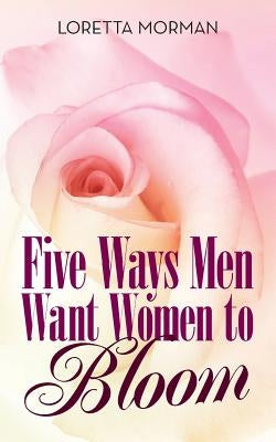 Five Ways Men Want Women to Bloom by Morman, Loretta