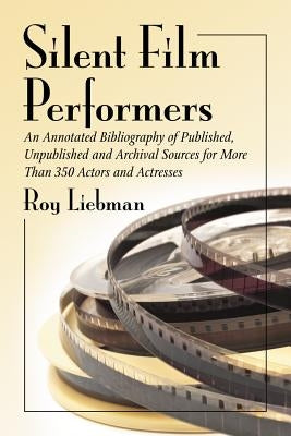 Silent Film Performers: An Annotated Bibliography of Published, Unpublished and Archival Sources for More Than 350 Actors and Actresses by Liebman, Roy