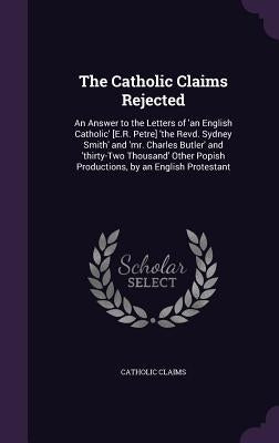 The Catholic Claims Rejected: An Answer to the Letters of 'an English Catholic' [E.R. Petre] 'the Revd. Sydney Smith' and 'mr. Charles Butler' and ' by Catholic Claims