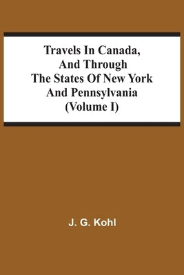 Travels In Canada, And Through The States Of New York And Pennsylvania (Volume I) by Kohl, J. G.
