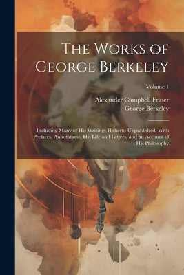 The Works of George Berkeley: Including Many of His Writings Hitherto Unpublished. With Prefaces, Annotations, His Life and Letters, and an Account by Fraser, Alexander Campbell