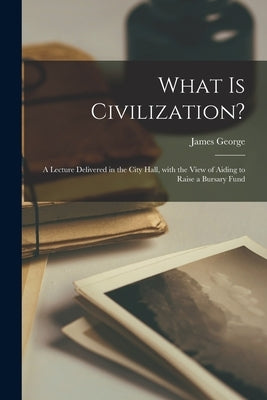 What is Civilization? [microform]: a Lecture Delivered in the City Hall, With the View of Aiding to Raise a Bursary Fund by George, James 1800-1870