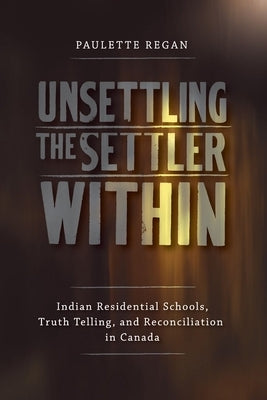 Unsettling the Settler Within: Indian Residential Schools, Truth Telling, and Reconciliation in Canada by Regan, Paulette