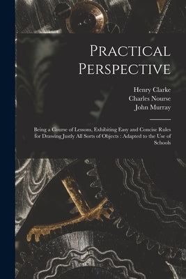 Practical Perspective: Being a Course of Lessons, Exhibiting Easy and Concise Rules for Drawing Justly All Sorts of Objects: Adapted to the U by Clarke, Henry 1743-1818