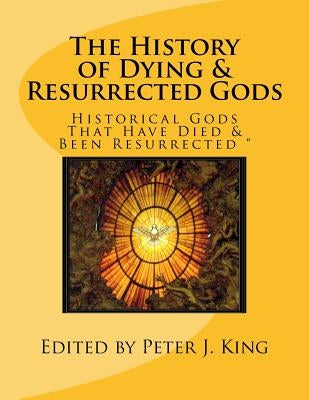 The History of Dying & Resurrected Gods: " Historical Gods That Have Died & Been Resurrected " by King, Peter J.