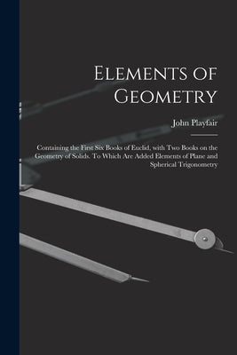 Elements of Geometry; Containing the First Six Books of Euclid, With Two Books on the Geometry of Solids. To Which Are Added Elements of Plane and Sph by Playfair, John 1748-1819