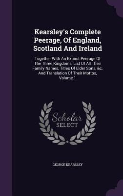 Kearsley's Complete Peerage, Of England, Scotland And Ireland: Together With An Extinct Peerage Of The Three Kingdoms, List Of All Their Family Names, by Kearsley, George