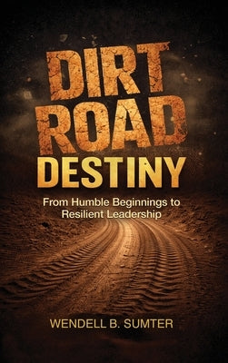 Dirt Road Destiny: From Humble Beginnings to Resilient Leadership by Sumter, Wendell B.