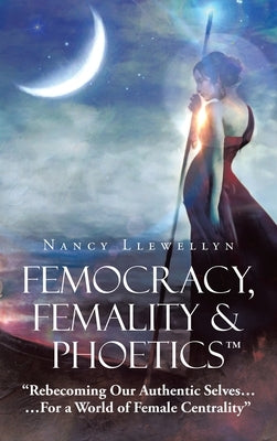Femocracy, Femality & Phoetics "Rebecoming Our Authentic Selves...: ...For a World of Female Centrality" by Llewellyn, Nancy
