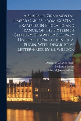 A Series of Ornamental Timber Gables, From Existing Examples in England and France, of the Sixteenth Century, Drawn by B. Ferrey Under the Direction o by Pugin, Augustus Charles