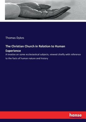 The Christian Church in Relation to Human Experience: A treatise on some ecclesiastical subjects, viewed chiefly with reference to the facts of human by Dykes, Thomas