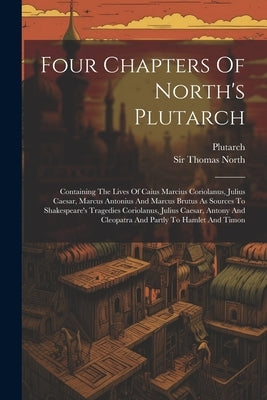 Four Chapters Of North's Plutarch: Containing The Lives Of Caius Marcius Coriolanus, Julius Caesar, Marcus Antonius And Marcus Brutus As Sources To Sh by Plutarch