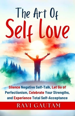 The Art of Self-Love: Silence Negative Self-Talk, Let Go of Perfectionism, Celebrate Your Strengths, and Experience Total Self-Acceptance by Gautam, Ravi