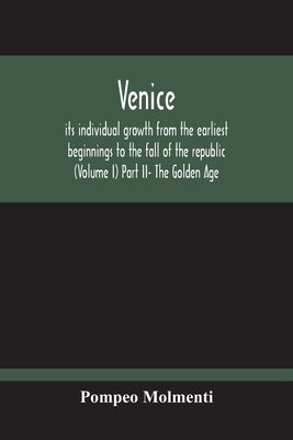 Venice, Its Individual Growth From The Earliest Beginnings To The Fall Of The Republic (Volume I) Part Ii- The Golden Age by Molmenti, Pompeo