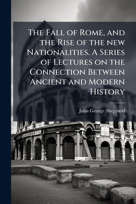 The Fall of Rome, and the Rise of the new Nationalities. A Series of Lectures on the Connection Between Ancient and Modern History by Sheppard, John George