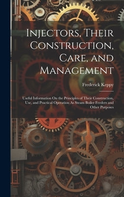 Injectors, Their Construction, Care, and Management: Useful Information On the Principles of Their Construction, Use, and Practical Operation As Steam by Keppy, Frederick