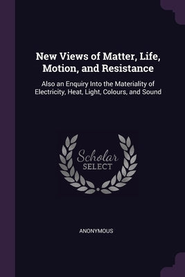 New Views of Matter, Life, Motion, and Resistance: Also an Enquiry Into the Materiality of Electricity, Heat, Light, Colours, and Sound by Anonymous
