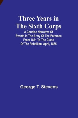 Three years in the Sixth Corps: A concise narrative of events in the Army of the Potomac, from 1861 to the close of the rebellion, April, 1865 by Stevens, George T.