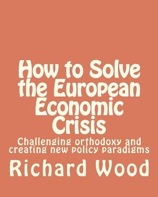 How to Solve the European Economic Crisis: Challenging orthodoxy and creating new policy paradigms by Wood, Richard Bruce