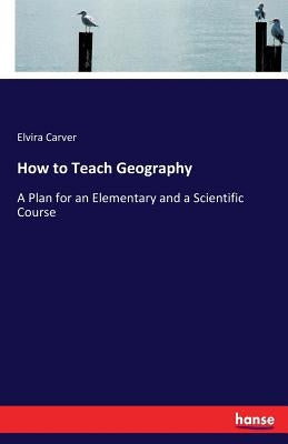 How to Teach Geography: A Plan for an Elementary and a Scientific Course by Carver, Elvira