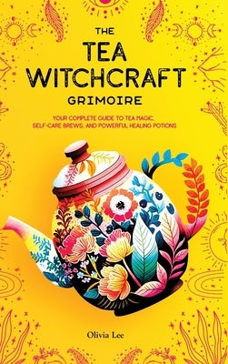 The Tea Witchcraft Grimoire: Your Complete Guide to Tea Magic, Self-Care Brews, and Powerful Healing Potions by Lee, Olivia