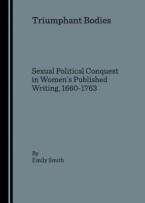 Triumphant Bodies: Sexual Political Conquest in Women's Published Writing, 1660-1763 by Smith, Emily