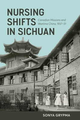 Nursing Shifts in Sichuan: Canadian Missions and Wartime China, 1937-1951 by Grypma, Sonya