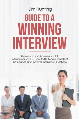 Guide to a Winning Interview: Questions and Answers for Job Interview Success. How to Be More Confident, Be Yourself and Answer Interview Questions. by Hunting, Jim
