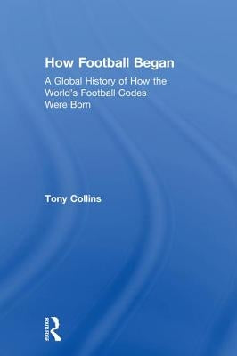 How Football Began: A Global History of How the World's Football Codes Were Born by Collins, Tony