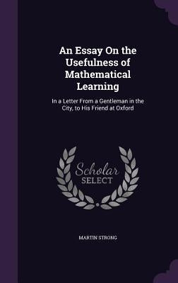 An Essay On the Usefulness of Mathematical Learning: In a Letter From a Gentleman in the City, to His Friend at Oxford by Strong, Martin