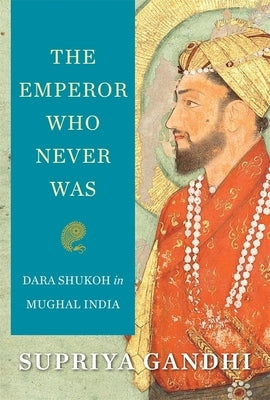 The Emperor Who Never Was: Dara Shukoh in Mughal India by Gandhi, Supriya