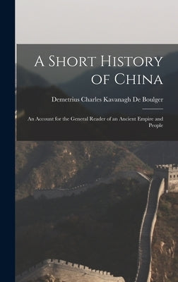 A Short History of China: An Account for the General Reader of an Ancient Empire and People by De Boulger, Demetrius Charles Kavanagh