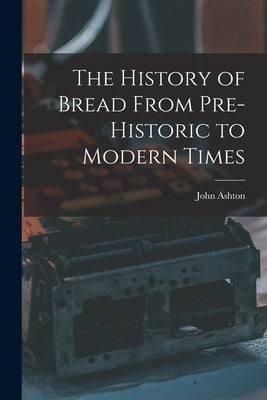 The History of Bread From Pre-Historic to Modern Times by Ashton, John