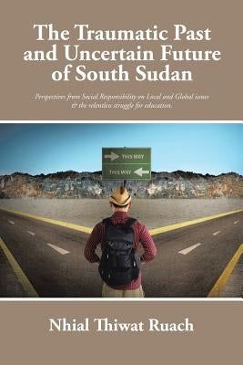 The Traumatic Past and Uncertain Future of South Sudan: Perspective from Social Responsibility on Local and Global issues & the relentless struggle fo by Ruach, Nhial Thiwat