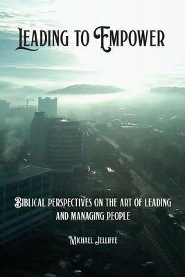 Leading to Empower: Biblical Perspectives on the art of Leading and Managing People by Jelliffe, Michael a.
