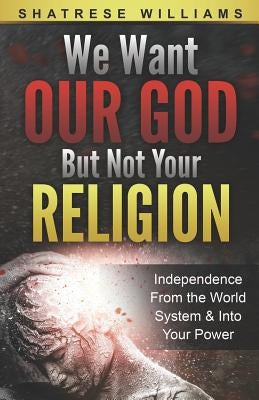 We Want Our God But Not Your Religion: Independence From the World System & Into Your Power by Williams, Shatrese