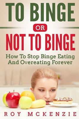 To Binge Or Not To Binge: How To Stop Binge Eating And Over Eating Forever by McKenzie, Roy