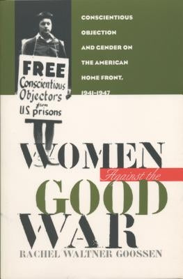 Women Against the Good War: Conscientious Objection and Gender on the American Home Front, 1941-1947 by Goossen, Rachel Waltner