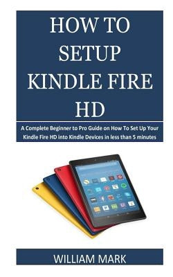 How To Setup Your Kindle Fire HD: A Complete Beginner to Pro Guide on How To Set Up Your Kindle Fire HD into Kindle Devices in less than 5 minutes by Mark, William