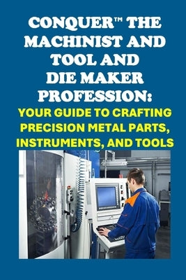 Conquer the Machinist and Tool and Die Maker Profession: Your Guide to Crafting Precision Metal Parts, Instruments, and Tools by McCaulay, Philip Martin