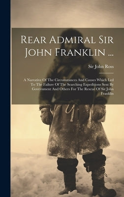 Rear Admiral Sir John Franklin ...: A Narrative Of The Circumstances And Causes Which Led To The Failure Of The Searching Expeditions Sent By Governme by Ross, John