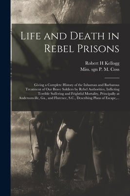 Life and Death in Rebel Prisons: Giving a Complete History of the Inhuman and Barbarous Treatment of Our Brave Soldiers by Rebel Authorities, Inflicti by Kellogg, Robert H.